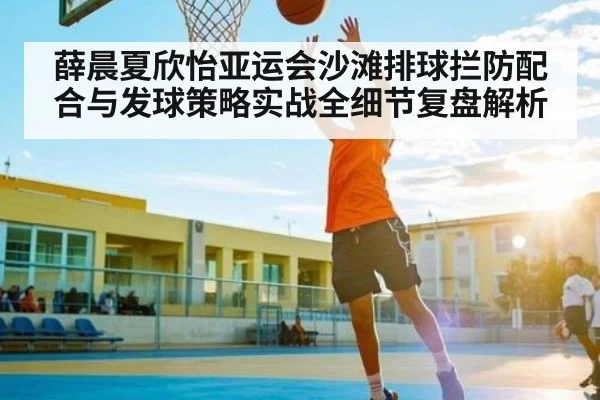 薛晨夏欣怡亚运会沙滩排球拦防配合与发球策略实战全细节复盘解析